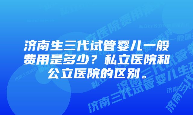 济南生三代试管婴儿一般费用是多少？私立医院和公立医院的区别。