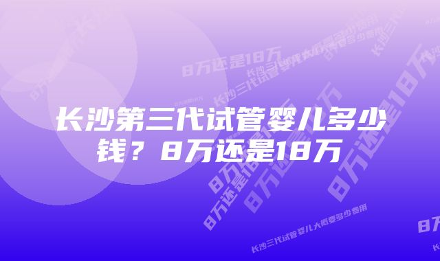 长沙第三代试管婴儿多少钱？8万还是18万