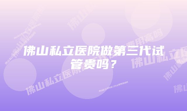 佛山私立医院做第三代试管贵吗？