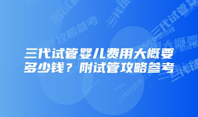 三代试管婴儿费用大概要多少钱？附试管攻略参考