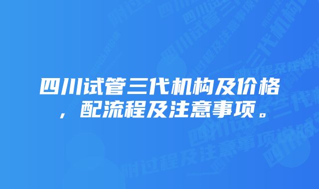 四川试管三代机构及价格，配流程及注意事项。