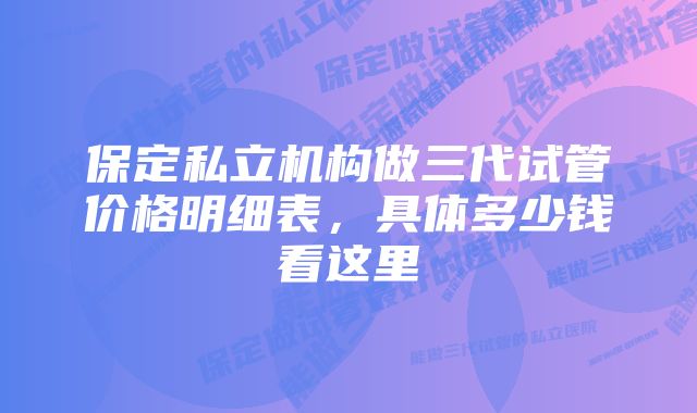 保定私立机构做三代试管价格明细表，具体多少钱看这里