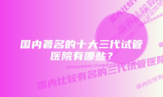 国内著名的十大三代试管医院有哪些？