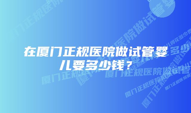 在厦门正规医院做试管婴儿要多少钱？