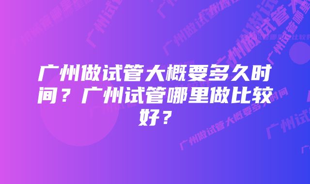 广州做试管大概要多久时间？广州试管哪里做比较好？