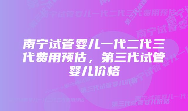 南宁试管婴儿一代二代三代费用预估，第三代试管婴儿价格