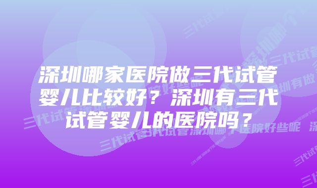 深圳哪家医院做三代试管婴儿比较好？深圳有三代试管婴儿的医院吗？