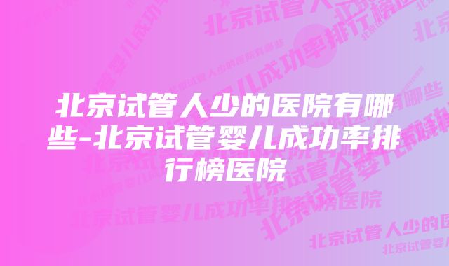 北京试管人少的医院有哪些-北京试管婴儿成功率排行榜医院