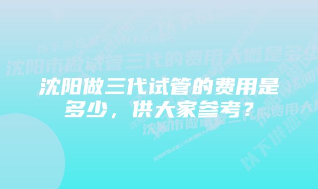 沈阳做三代试管的费用是多少，供大家参考？