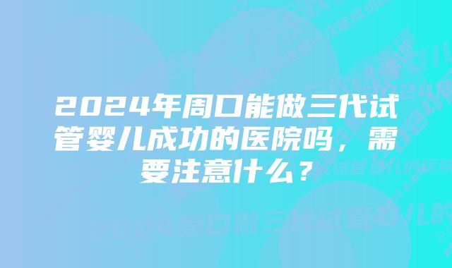 2024年周口能做三代试管婴儿成功的医院吗，需要注意什么？