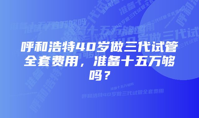 呼和浩特40岁做三代试管全套费用，准备十五万够吗？