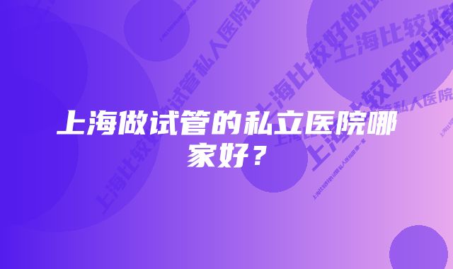 上海做试管的私立医院哪家好？