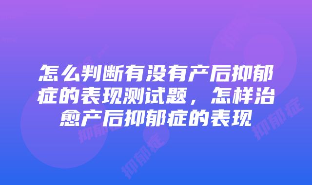 怎么判断有没有产后抑郁症的表现测试题，怎样治愈产后抑郁症的表现