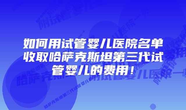 如何用试管婴儿医院名单收取哈萨克斯坦第三代试管婴儿的费用！