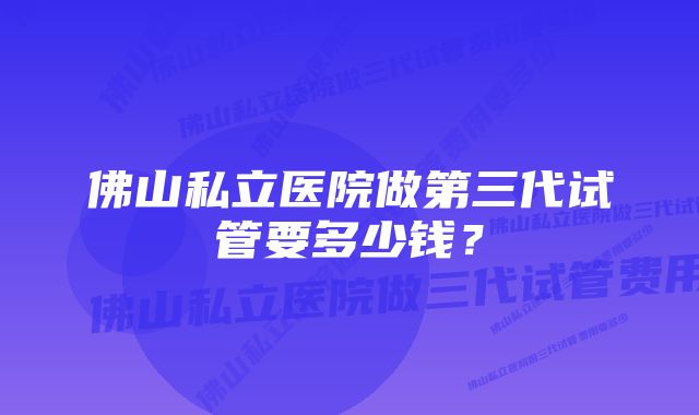 佛山私立医院做第三代试管要多少钱？