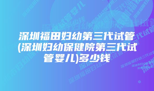 深圳福田妇幼第三代试管(深圳妇幼保健院第三代试管婴儿)多少钱