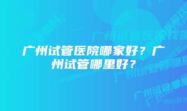 广州试管医院哪家好？广州试管哪里好？