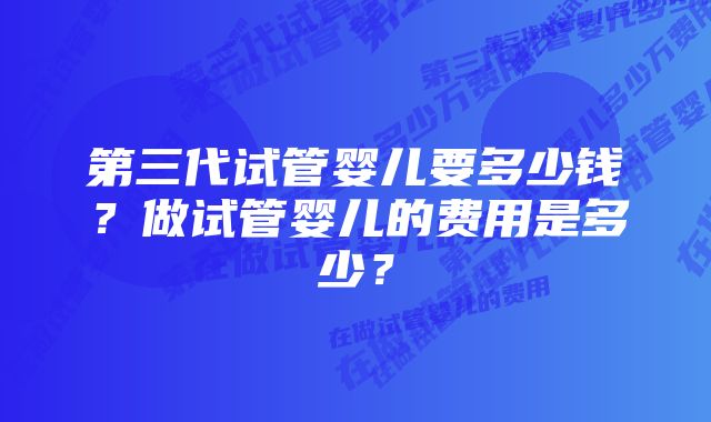 第三代试管婴儿要多少钱？做试管婴儿的费用是多少？