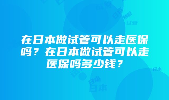 在日本做试管可以走医保吗？在日本做试管可以走医保吗多少钱？