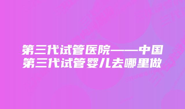 第三代试管医院——中国第三代试管婴儿去哪里做