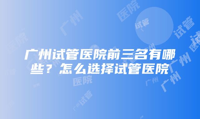 广州试管医院前三名有哪些？怎么选择试管医院