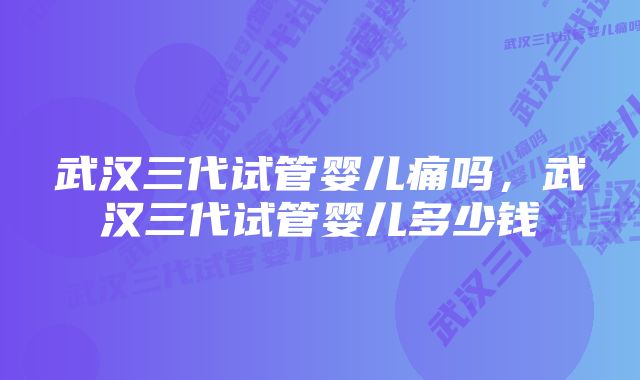 武汉三代试管婴儿痛吗，武汉三代试管婴儿多少钱