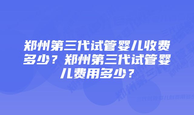 郑州第三代试管婴儿收费多少？郑州第三代试管婴儿费用多少？