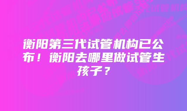 衡阳第三代试管机构已公布！衡阳去哪里做试管生孩子？