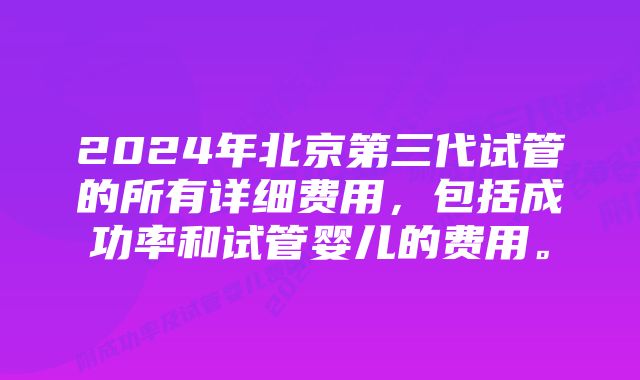 2024年北京第三代试管的所有详细费用，包括成功率和试管婴儿的费用。