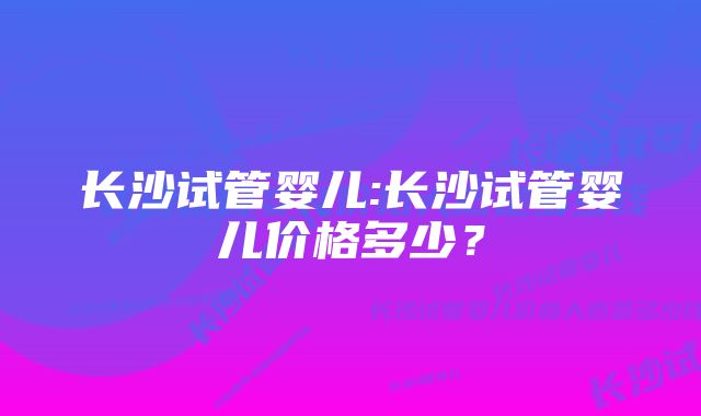 长沙试管婴儿:长沙试管婴儿价格多少？