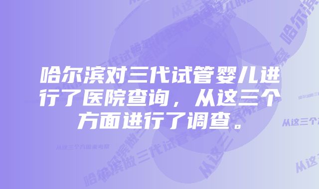 哈尔滨对三代试管婴儿进行了医院查询，从这三个方面进行了调查。