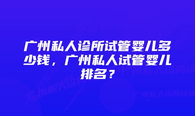 广州私人诊所试管婴儿多少钱，广州私人试管婴儿排名？