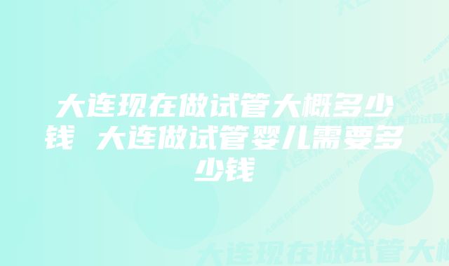 大连现在做试管大概多少钱 大连做试管婴儿需要多少钱