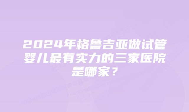 2024年格鲁吉亚做试管婴儿最有实力的三家医院是哪家？