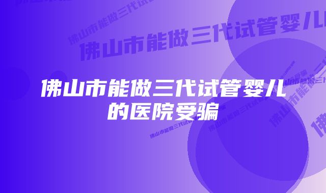 佛山市能做三代试管婴儿的医院受骗