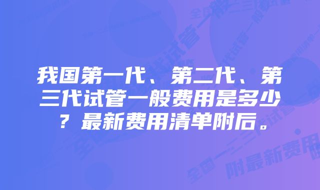 我国第一代、第二代、第三代试管一般费用是多少？最新费用清单附后。