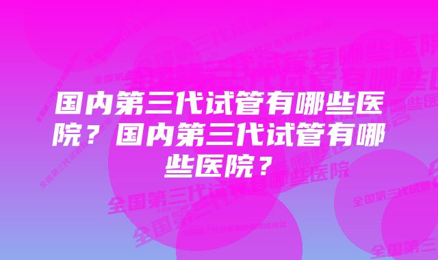 国内第三代试管有哪些医院？国内第三代试管有哪些医院？