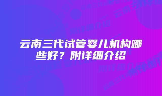 云南三代试管婴儿机构哪些好？附详细介绍