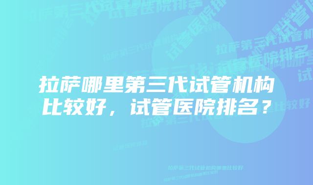 拉萨哪里第三代试管机构比较好，试管医院排名？