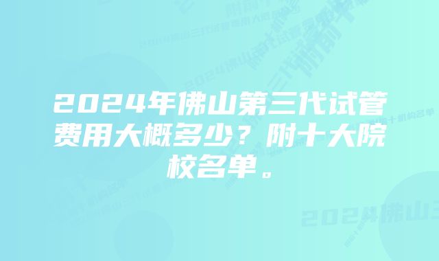 2024年佛山第三代试管费用大概多少？附十大院校名单。