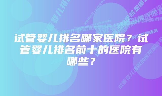 试管婴儿排名哪家医院？试管婴儿排名前十的医院有哪些？