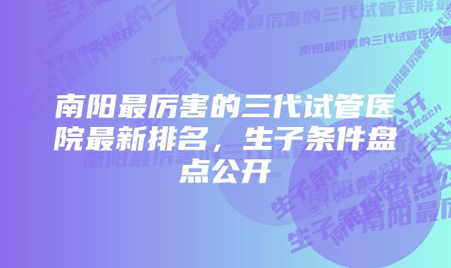 南阳最厉害的三代试管医院最新排名，生子条件盘点公开