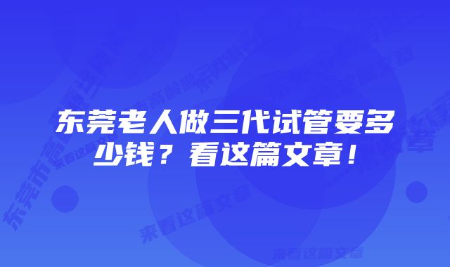 东莞老人做三代试管要多少钱？看这篇文章！