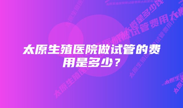 太原生殖医院做试管的费用是多少？