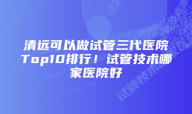 清远可以做试管三代医院Top10排行！试管技术哪家医院好