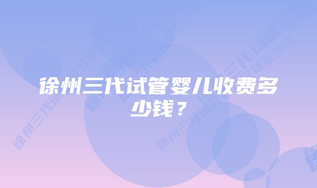 徐州三代试管婴儿收费多少钱？