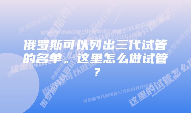 俄罗斯可以列出三代试管的名单。这里怎么做试管？