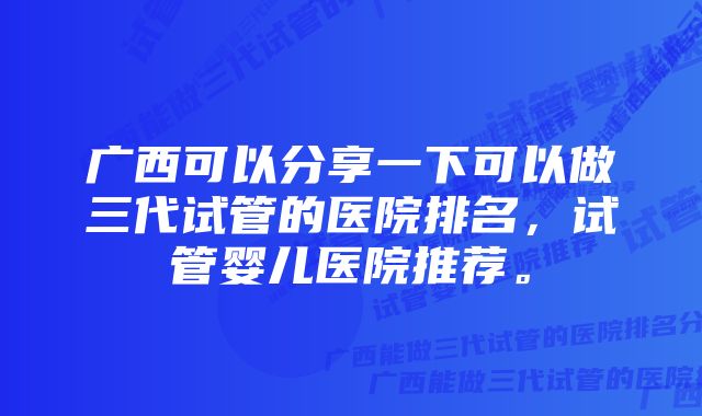 广西可以分享一下可以做三代试管的医院排名，试管婴儿医院推荐。