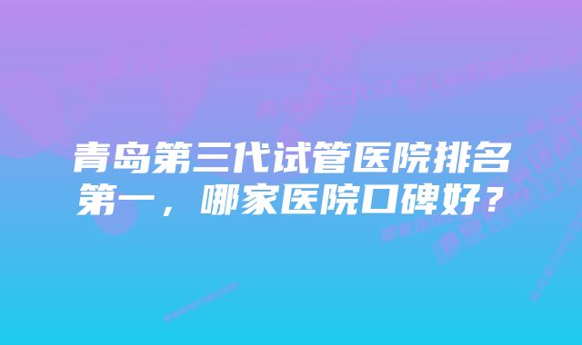 青岛第三代试管医院排名第一，哪家医院口碑好？