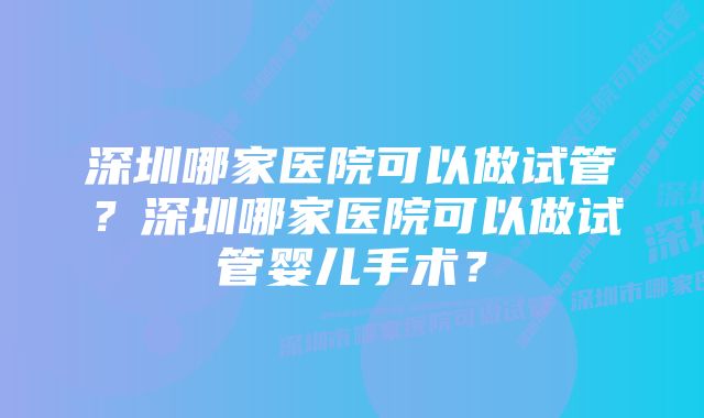 深圳哪家医院可以做试管？深圳哪家医院可以做试管婴儿手术？